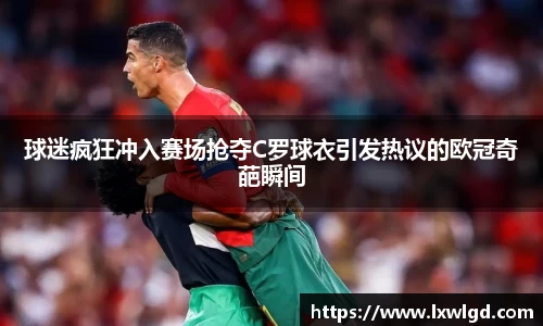 球迷疯狂冲入赛场抢夺C罗球衣引发热议的欧冠奇葩瞬间